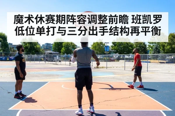 魔术休赛期阵容调整前瞻 班凯罗低位单打与三分出手结构再平衡