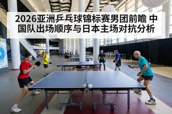 2026亚洲乒乓球锦标赛男团前瞻 中国队出场顺序与日本主场对抗分析